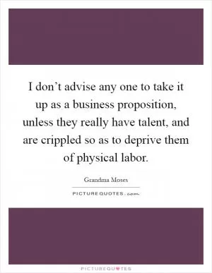 I don’t advise any one to take it up as a business proposition, unless they really have talent, and are crippled so as to deprive them of physical labor Picture Quote #1