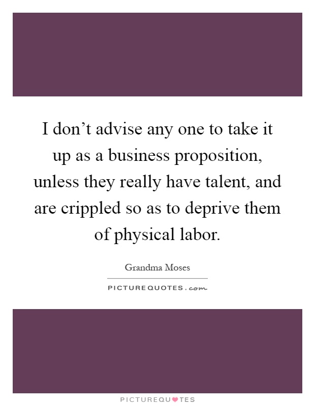 I don't advise any one to take it up as a business proposition, unless they really have talent, and are crippled so as to deprive them of physical labor Picture Quote #1