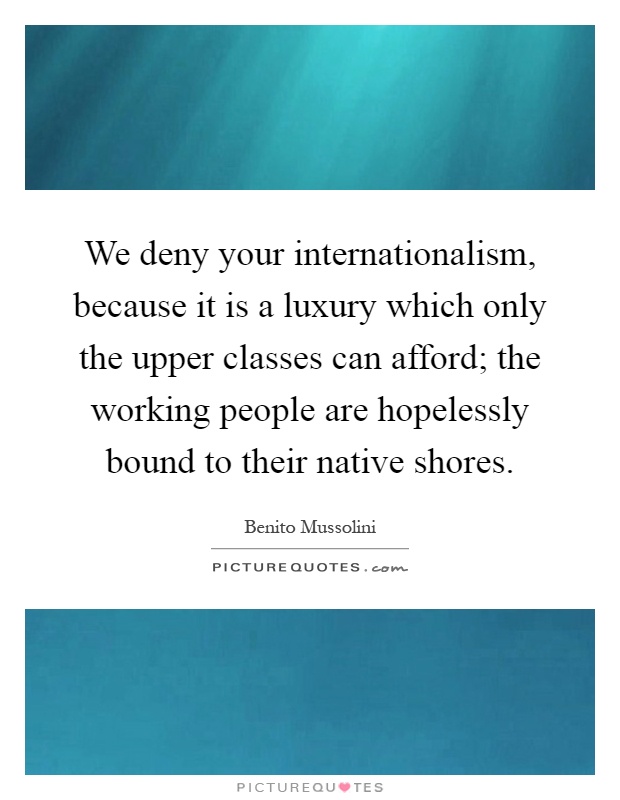 We deny your internationalism, because it is a luxury which only the upper classes can afford; the working people are hopelessly bound to their native shores Picture Quote #1