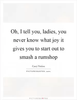 Oh, I tell you, ladies, you never know what joy it gives you to start out to smash a rumshop Picture Quote #1