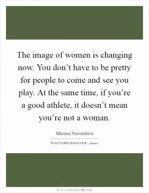 The image of women is changing now. You don’t have to be pretty for people to come and see you play. At the same time, if you’re a good athlete, it doesn’t mean you’re not a woman Picture Quote #1