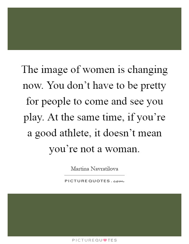 The image of women is changing now. You don't have to be pretty for people to come and see you play. At the same time, if you're a good athlete, it doesn't mean you're not a woman Picture Quote #1