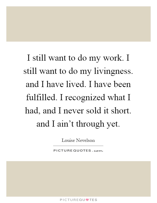 I still want to do my work. I still want to do my livingness. and I have lived. I have been fulfilled. I recognized what I had, and I never sold it short. and I ain't through yet Picture Quote #1