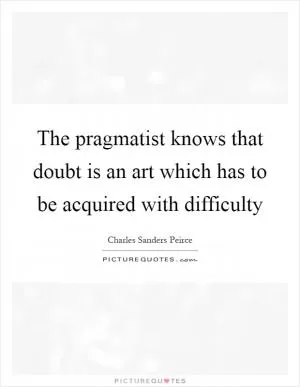 The pragmatist knows that doubt is an art which has to be acquired with difficulty Picture Quote #1