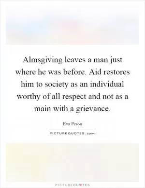 Almsgiving leaves a man just where he was before. Aid restores him to society as an individual worthy of all respect and not as a main with a grievance Picture Quote #1