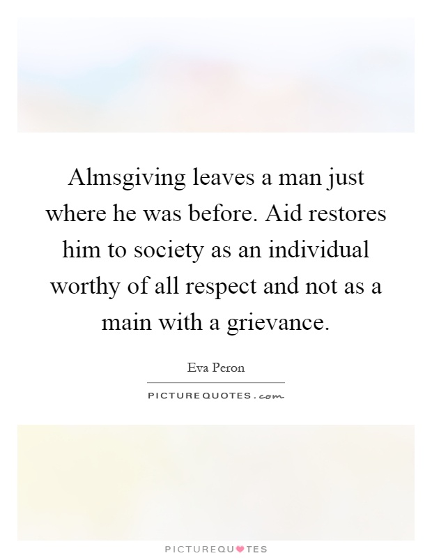 Almsgiving leaves a man just where he was before. Aid restores him to society as an individual worthy of all respect and not as a main with a grievance Picture Quote #1