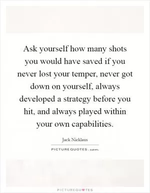 Ask yourself how many shots you would have saved if you never lost your temper, never got down on yourself, always developed a strategy before you hit, and always played within your own capabilities Picture Quote #1