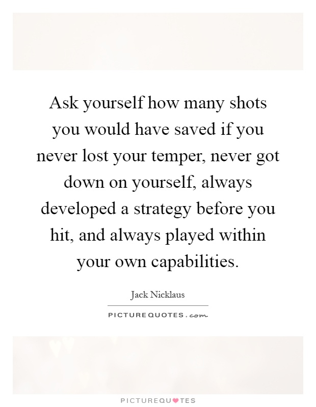 Ask yourself how many shots you would have saved if you never lost your temper, never got down on yourself, always developed a strategy before you hit, and always played within your own capabilities Picture Quote #1