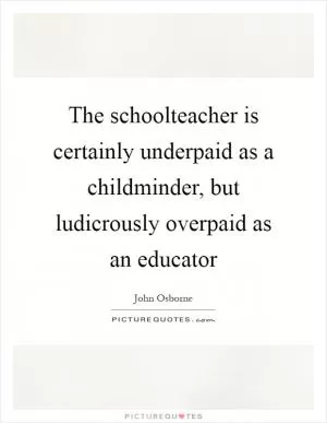 The schoolteacher is certainly underpaid as a childminder, but ludicrously overpaid as an educator Picture Quote #1