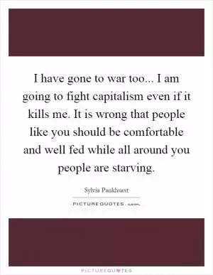 I have gone to war too... I am going to fight capitalism even if it kills me. It is wrong that people like you should be comfortable and well fed while all around you people are starving Picture Quote #1