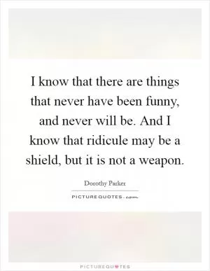 I know that there are things that never have been funny, and never will be. And I know that ridicule may be a shield, but it is not a weapon Picture Quote #1