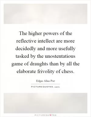The higher powers of the reflective intellect are more decidedly and more usefully tasked by the unostentatious game of draughts than by all the elaborate frivolity of chess Picture Quote #1