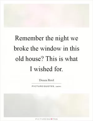 Remember the night we broke the window in this old house? This is what I wished for Picture Quote #1