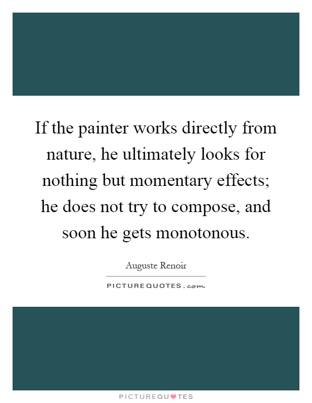 If the painter works directly from nature, he ultimately looks for nothing but momentary effects; he does not try to compose, and soon he gets monotonous Picture Quote #1