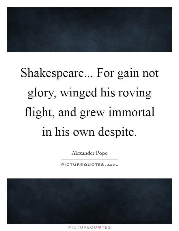 Shakespeare... For gain not glory, winged his roving flight, and grew immortal in his own despite Picture Quote #1