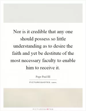 Nor is it credible that any one should possess so little understanding as to desire the faith and yet be destitute of the most necessary faculty to enable him to receive it Picture Quote #1