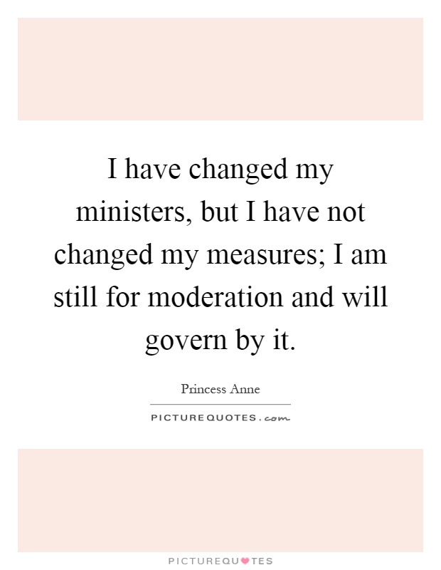 I have changed my ministers, but I have not changed my measures; I am still for moderation and will govern by it Picture Quote #1