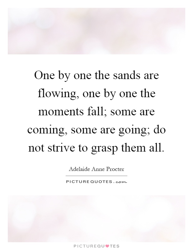 One by one the sands are flowing, one by one the moments fall; some are coming, some are going; do not strive to grasp them all Picture Quote #1