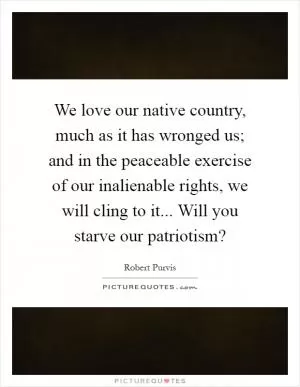 We love our native country, much as it has wronged us; and in the peaceable exercise of our inalienable rights, we will cling to it... Will you starve our patriotism? Picture Quote #1