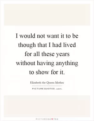 I would not want it to be though that I had lived for all these years without having anything to show for it Picture Quote #1