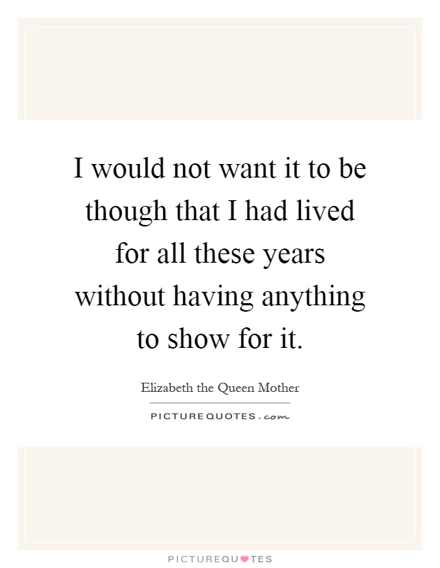 I would not want it to be though that I had lived for all these years without having anything to show for it Picture Quote #1