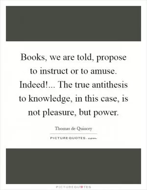 Books, we are told, propose to instruct or to amuse. Indeed!... The true antithesis to knowledge, in this case, is not pleasure, but power Picture Quote #1