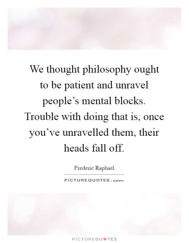 We thought philosophy ought to be patient and unravel people's mental blocks. Trouble with doing that is, once you've unravelled them, their heads fall off Picture Quote #1