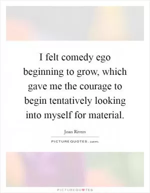 I felt comedy ego beginning to grow, which gave me the courage to begin tentatively looking into myself for material Picture Quote #1