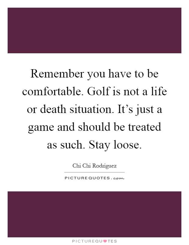 Remember you have to be comfortable. Golf is not a life or death situation. It's just a game and should be treated as such. Stay loose Picture Quote #1