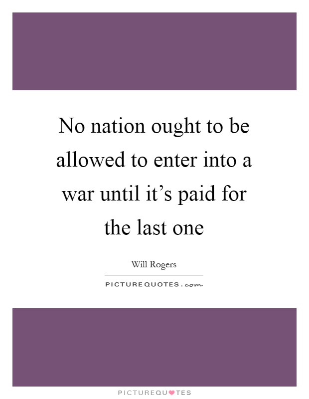 No nation ought to be allowed to enter into a war until it's paid for the last one Picture Quote #1