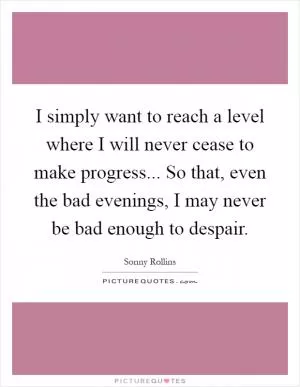 I simply want to reach a level where I will never cease to make progress... So that, even the bad evenings, I may never be bad enough to despair Picture Quote #1