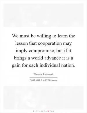 We must be willing to learn the lesson that cooperation may imply compromise, but if it brings a world advance it is a gain for each individual nation Picture Quote #1