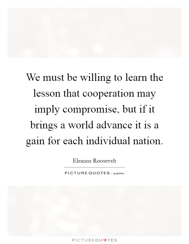 We must be willing to learn the lesson that cooperation may imply compromise, but if it brings a world advance it is a gain for each individual nation Picture Quote #1