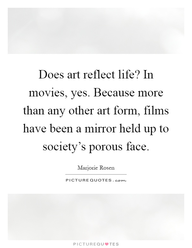 Does art reflect life? In movies, yes. Because more than any other art form, films have been a mirror held up to society's porous face Picture Quote #1