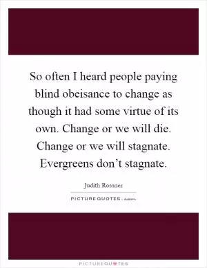 So often I heard people paying blind obeisance to change as though it had some virtue of its own. Change or we will die. Change or we will stagnate. Evergreens don’t stagnate Picture Quote #1