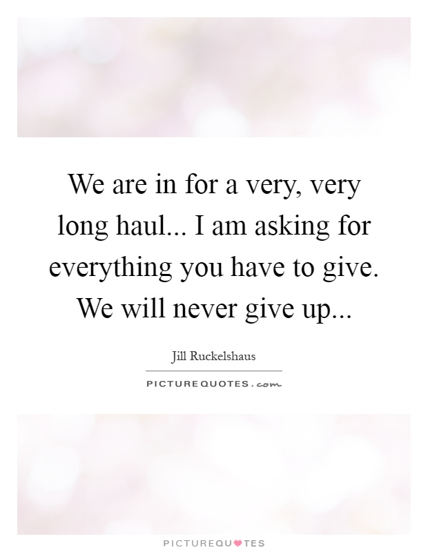 We are in for a very, very long haul... I am asking for everything you have to give. We will never give up Picture Quote #1