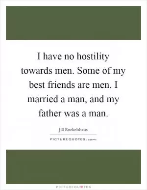 I have no hostility towards men. Some of my best friends are men. I married a man, and my father was a man Picture Quote #1
