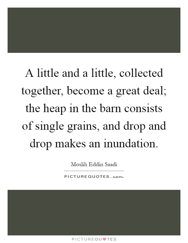 A little and a little, collected together, become a great deal; the heap in the barn consists of single grains, and drop and drop makes an inundation Picture Quote #1