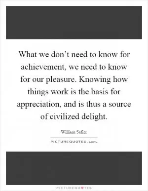 What we don’t need to know for achievement, we need to know for our pleasure. Knowing how things work is the basis for appreciation, and is thus a source of civilized delight Picture Quote #1