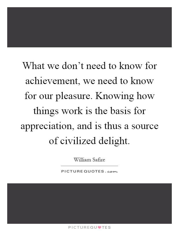 What we don't need to know for achievement, we need to know for our pleasure. Knowing how things work is the basis for appreciation, and is thus a source of civilized delight Picture Quote #1