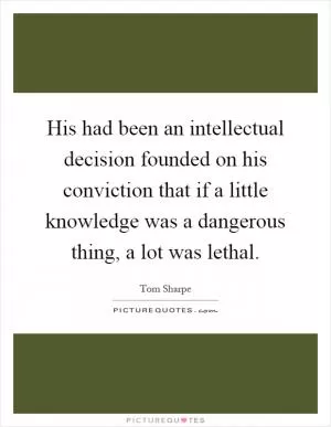 His had been an intellectual decision founded on his conviction that if a little knowledge was a dangerous thing, a lot was lethal Picture Quote #1