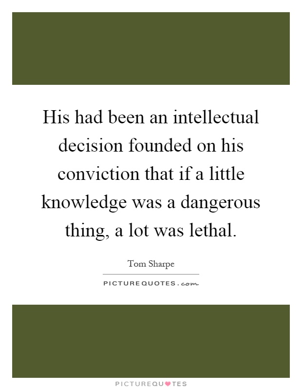 His had been an intellectual decision founded on his conviction that if a little knowledge was a dangerous thing, a lot was lethal Picture Quote #1