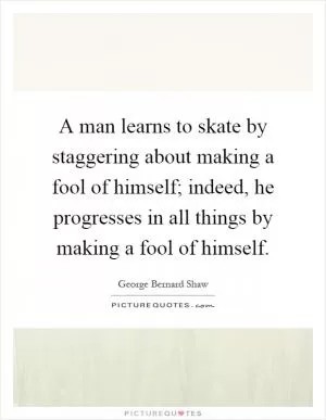 A man learns to skate by staggering about making a fool of himself; indeed, he progresses in all things by making a fool of himself Picture Quote #1