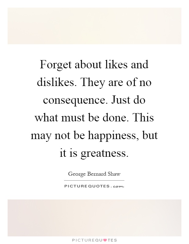 Forget about likes and dislikes. They are of no consequence. Just do what must be done. This may not be happiness, but it is greatness Picture Quote #1