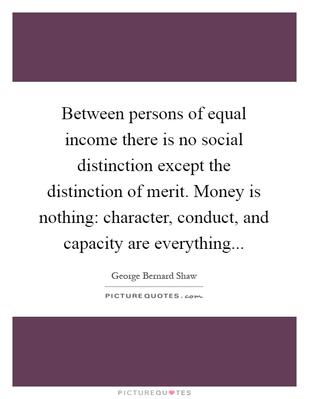 Between persons of equal income there is no social distinction except the distinction of merit. Money is nothing: character, conduct, and capacity are everything Picture Quote #1