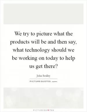We try to picture what the products will be and then say, what technology should we be working on today to help us get there? Picture Quote #1