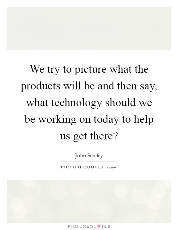 We try to picture what the products will be and then say, what technology should we be working on today to help us get there? Picture Quote #1