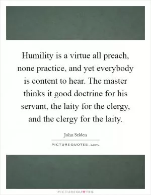 Humility is a virtue all preach, none practice, and yet everybody is content to hear. The master thinks it good doctrine for his servant, the laity for the clergy, and the clergy for the laity Picture Quote #1