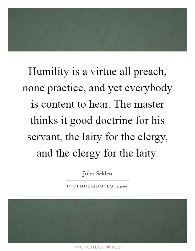 Humility is a virtue all preach, none practice, and yet everybody is content to hear. The master thinks it good doctrine for his servant, the laity for the clergy, and the clergy for the laity Picture Quote #1
