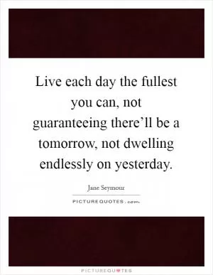 Live each day the fullest you can, not guaranteeing there’ll be a tomorrow, not dwelling endlessly on yesterday Picture Quote #1
